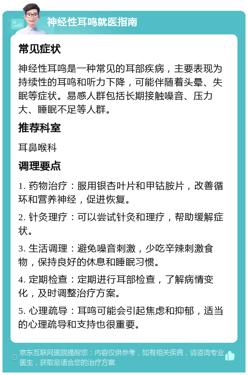 神经性耳鸣就医指南 常见症状 神经性耳鸣是一种常见的耳部疾病，主要表现为持续性的耳鸣和听力下降，可能伴随着头晕、失眠等症状。易感人群包括长期接触噪音、压力大、睡眠不足等人群。 推荐科室 耳鼻喉科 调理要点 1. 药物治疗：服用银杏叶片和甲钴胺片，改善循环和营养神经，促进恢复。 2. 针灸理疗：可以尝试针灸和理疗，帮助缓解症状。 3. 生活调理：避免噪音刺激，少吃辛辣刺激食物，保持良好的休息和睡眠习惯。 4. 定期检查：定期进行耳部检查，了解病情变化，及时调整治疗方案。 5. 心理疏导：耳鸣可能会引起焦虑和抑郁，适当的心理疏导和支持也很重要。