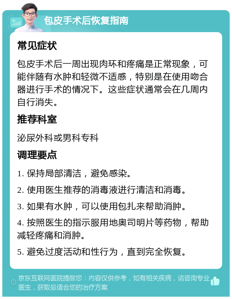 包皮手术后恢复指南 常见症状 包皮手术后一周出现肉环和疼痛是正常现象，可能伴随有水肿和轻微不适感，特别是在使用吻合器进行手术的情况下。这些症状通常会在几周内自行消失。 推荐科室 泌尿外科或男科专科 调理要点 1. 保持局部清洁，避免感染。 2. 使用医生推荐的消毒液进行清洁和消毒。 3. 如果有水肿，可以使用包扎来帮助消肿。 4. 按照医生的指示服用地奥司明片等药物，帮助减轻疼痛和消肿。 5. 避免过度活动和性行为，直到完全恢复。