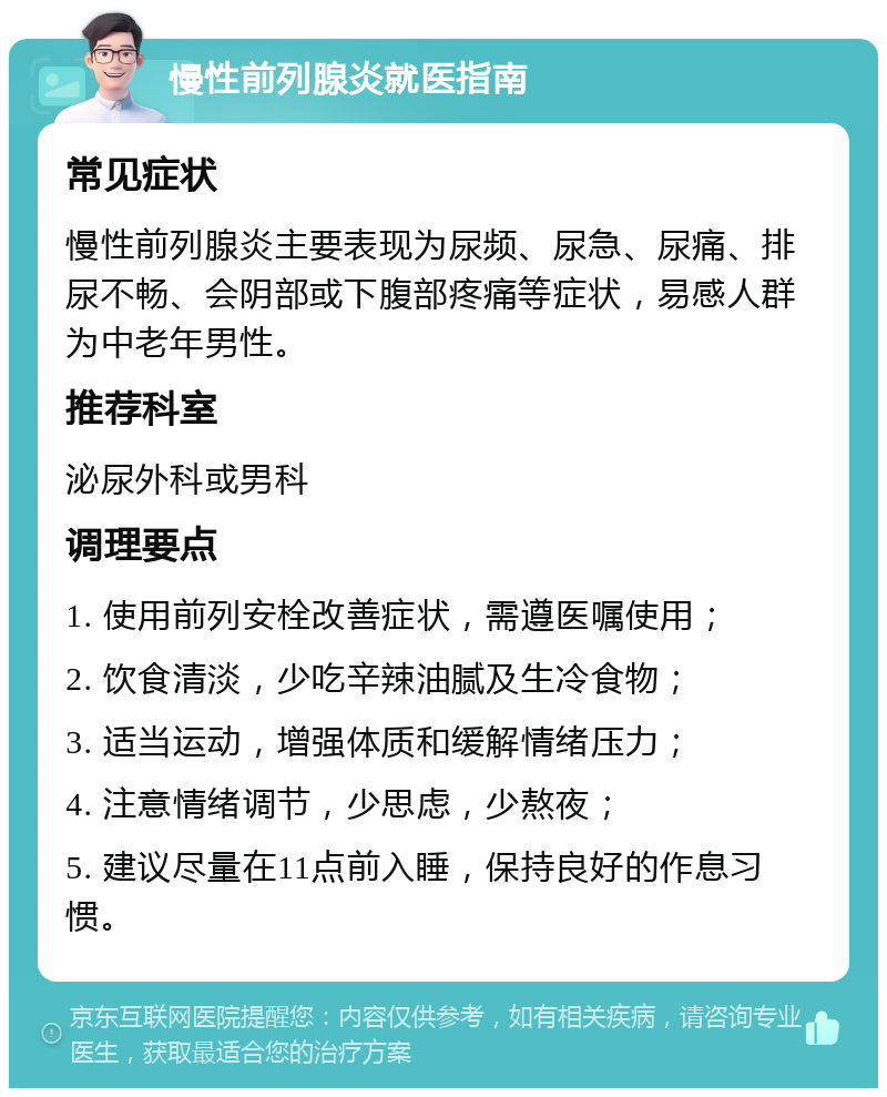 慢性前列腺炎就医指南 常见症状 慢性前列腺炎主要表现为尿频、尿急、尿痛、排尿不畅、会阴部或下腹部疼痛等症状，易感人群为中老年男性。 推荐科室 泌尿外科或男科 调理要点 1. 使用前列安栓改善症状，需遵医嘱使用； 2. 饮食清淡，少吃辛辣油腻及生冷食物； 3. 适当运动，增强体质和缓解情绪压力； 4. 注意情绪调节，少思虑，少熬夜； 5. 建议尽量在11点前入睡，保持良好的作息习惯。