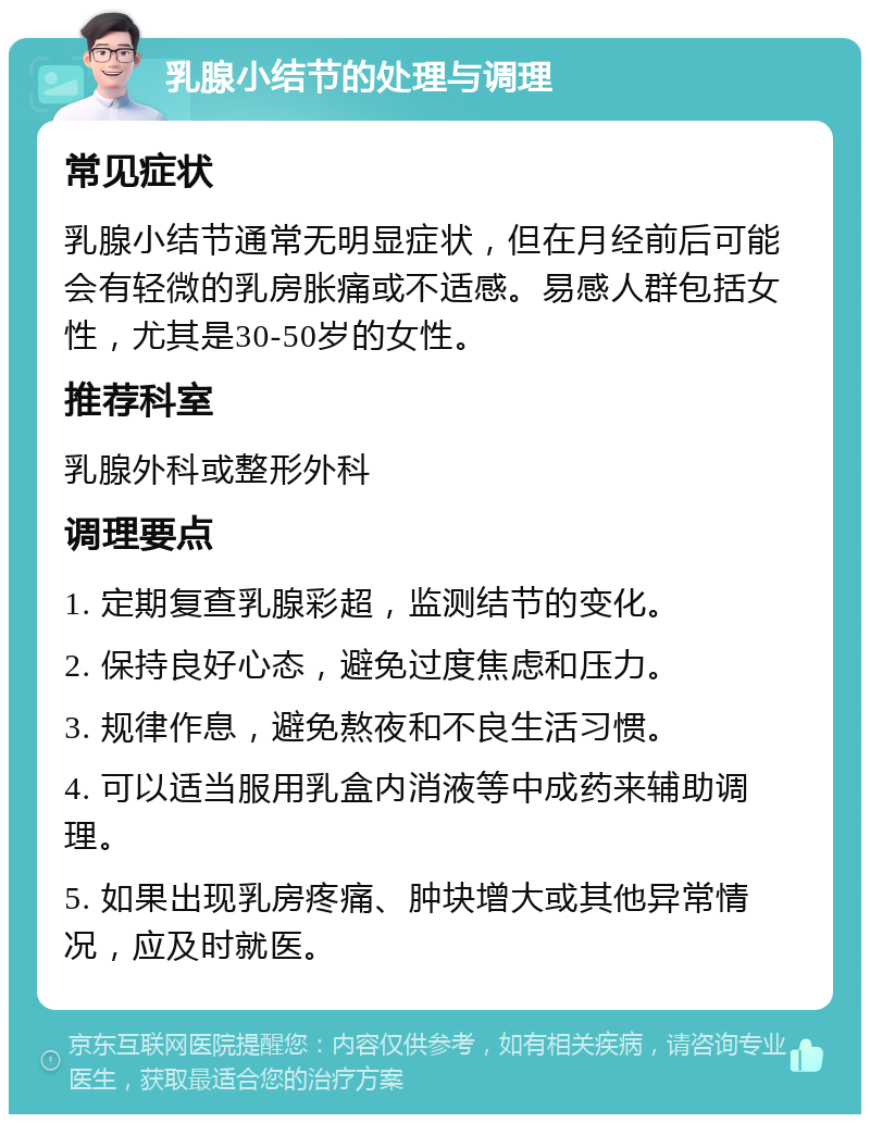 乳腺小结节的处理与调理 常见症状 乳腺小结节通常无明显症状，但在月经前后可能会有轻微的乳房胀痛或不适感。易感人群包括女性，尤其是30-50岁的女性。 推荐科室 乳腺外科或整形外科 调理要点 1. 定期复查乳腺彩超，监测结节的变化。 2. 保持良好心态，避免过度焦虑和压力。 3. 规律作息，避免熬夜和不良生活习惯。 4. 可以适当服用乳盒内消液等中成药来辅助调理。 5. 如果出现乳房疼痛、肿块增大或其他异常情况，应及时就医。