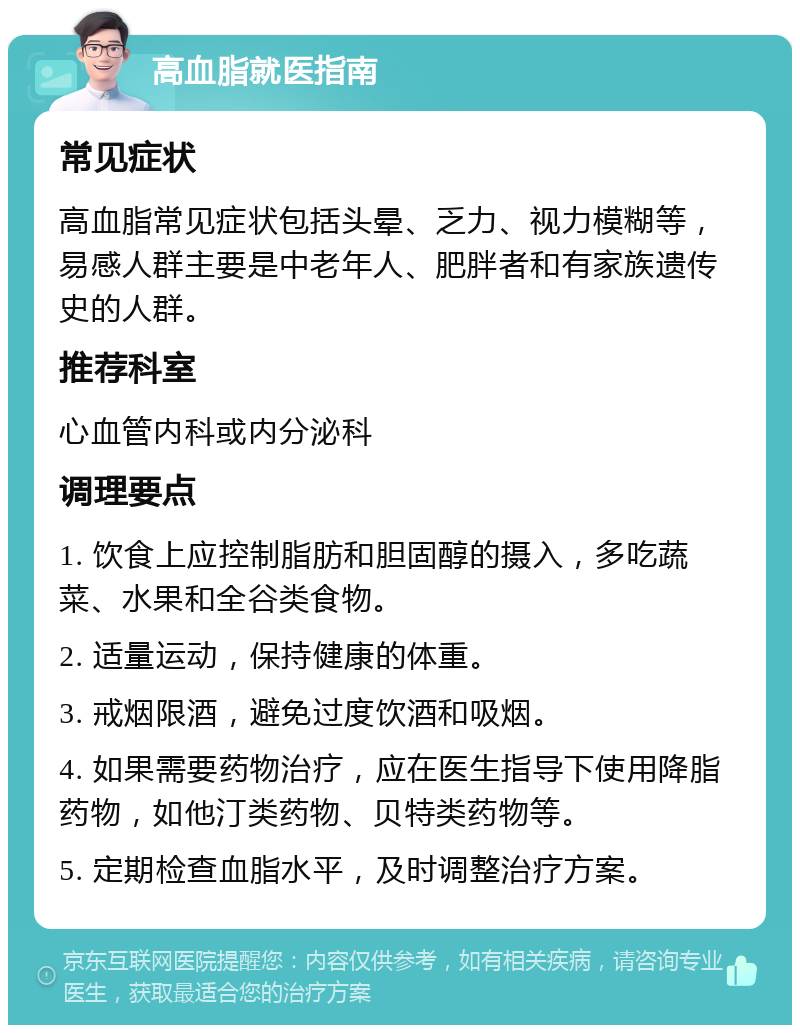 高血脂就医指南 常见症状 高血脂常见症状包括头晕、乏力、视力模糊等，易感人群主要是中老年人、肥胖者和有家族遗传史的人群。 推荐科室 心血管内科或内分泌科 调理要点 1. 饮食上应控制脂肪和胆固醇的摄入，多吃蔬菜、水果和全谷类食物。 2. 适量运动，保持健康的体重。 3. 戒烟限酒，避免过度饮酒和吸烟。 4. 如果需要药物治疗，应在医生指导下使用降脂药物，如他汀类药物、贝特类药物等。 5. 定期检查血脂水平，及时调整治疗方案。