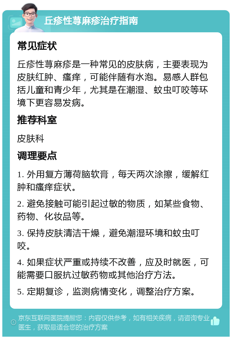 丘疹性荨麻疹治疗指南 常见症状 丘疹性荨麻疹是一种常见的皮肤病，主要表现为皮肤红肿、瘙痒，可能伴随有水泡。易感人群包括儿童和青少年，尤其是在潮湿、蚊虫叮咬等环境下更容易发病。 推荐科室 皮肤科 调理要点 1. 外用复方薄荷脑软膏，每天两次涂擦，缓解红肿和瘙痒症状。 2. 避免接触可能引起过敏的物质，如某些食物、药物、化妆品等。 3. 保持皮肤清洁干燥，避免潮湿环境和蚊虫叮咬。 4. 如果症状严重或持续不改善，应及时就医，可能需要口服抗过敏药物或其他治疗方法。 5. 定期复诊，监测病情变化，调整治疗方案。