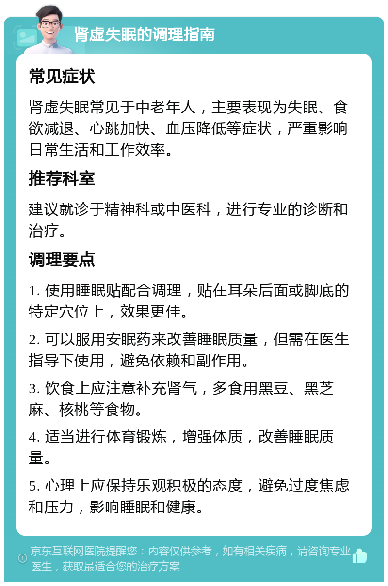 肾虚失眠的调理指南 常见症状 肾虚失眠常见于中老年人，主要表现为失眠、食欲减退、心跳加快、血压降低等症状，严重影响日常生活和工作效率。 推荐科室 建议就诊于精神科或中医科，进行专业的诊断和治疗。 调理要点 1. 使用睡眠贴配合调理，贴在耳朵后面或脚底的特定穴位上，效果更佳。 2. 可以服用安眠药来改善睡眠质量，但需在医生指导下使用，避免依赖和副作用。 3. 饮食上应注意补充肾气，多食用黑豆、黑芝麻、核桃等食物。 4. 适当进行体育锻炼，增强体质，改善睡眠质量。 5. 心理上应保持乐观积极的态度，避免过度焦虑和压力，影响睡眠和健康。