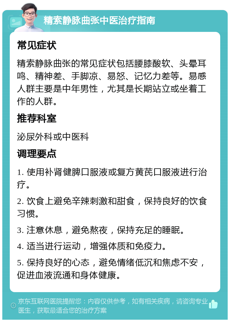 精索静脉曲张中医治疗指南 常见症状 精索静脉曲张的常见症状包括腰膝酸软、头晕耳鸣、精神差、手脚凉、易怒、记忆力差等。易感人群主要是中年男性，尤其是长期站立或坐着工作的人群。 推荐科室 泌尿外科或中医科 调理要点 1. 使用补肾健脾口服液或复方黄芪口服液进行治疗。 2. 饮食上避免辛辣刺激和甜食，保持良好的饮食习惯。 3. 注意休息，避免熬夜，保持充足的睡眠。 4. 适当进行运动，增强体质和免疫力。 5. 保持良好的心态，避免情绪低沉和焦虑不安，促进血液流通和身体健康。