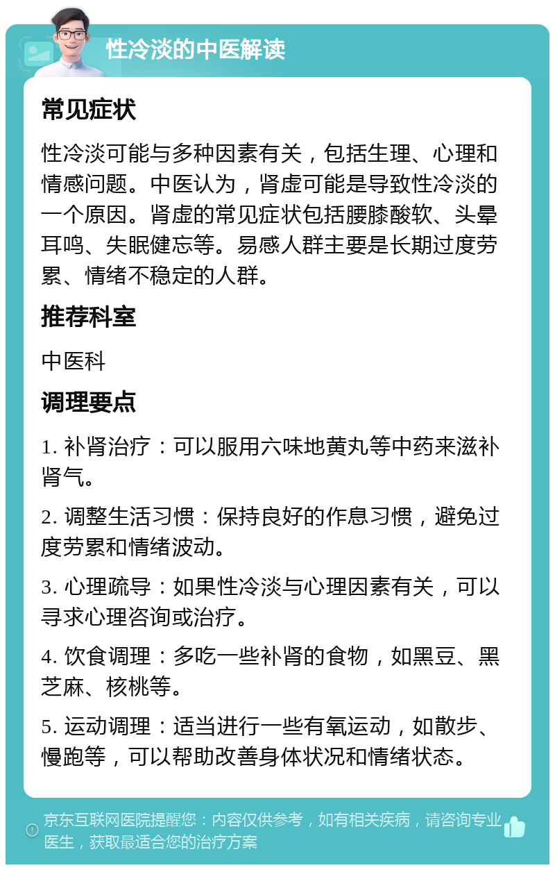 性冷淡的中医解读 常见症状 性冷淡可能与多种因素有关，包括生理、心理和情感问题。中医认为，肾虚可能是导致性冷淡的一个原因。肾虚的常见症状包括腰膝酸软、头晕耳鸣、失眠健忘等。易感人群主要是长期过度劳累、情绪不稳定的人群。 推荐科室 中医科 调理要点 1. 补肾治疗：可以服用六味地黄丸等中药来滋补肾气。 2. 调整生活习惯：保持良好的作息习惯，避免过度劳累和情绪波动。 3. 心理疏导：如果性冷淡与心理因素有关，可以寻求心理咨询或治疗。 4. 饮食调理：多吃一些补肾的食物，如黑豆、黑芝麻、核桃等。 5. 运动调理：适当进行一些有氧运动，如散步、慢跑等，可以帮助改善身体状况和情绪状态。