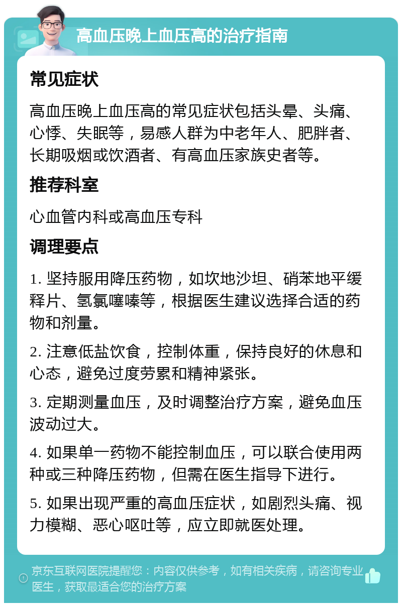 高血压晚上血压高的治疗指南 常见症状 高血压晚上血压高的常见症状包括头晕、头痛、心悸、失眠等，易感人群为中老年人、肥胖者、长期吸烟或饮酒者、有高血压家族史者等。 推荐科室 心血管内科或高血压专科 调理要点 1. 坚持服用降压药物，如坎地沙坦、硝苯地平缓释片、氢氯噻嗪等，根据医生建议选择合适的药物和剂量。 2. 注意低盐饮食，控制体重，保持良好的休息和心态，避免过度劳累和精神紧张。 3. 定期测量血压，及时调整治疗方案，避免血压波动过大。 4. 如果单一药物不能控制血压，可以联合使用两种或三种降压药物，但需在医生指导下进行。 5. 如果出现严重的高血压症状，如剧烈头痛、视力模糊、恶心呕吐等，应立即就医处理。