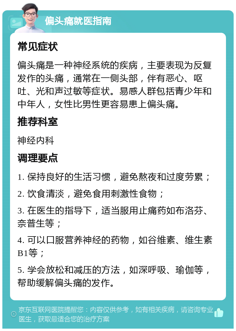 偏头痛就医指南 常见症状 偏头痛是一种神经系统的疾病，主要表现为反复发作的头痛，通常在一侧头部，伴有恶心、呕吐、光和声过敏等症状。易感人群包括青少年和中年人，女性比男性更容易患上偏头痛。 推荐科室 神经内科 调理要点 1. 保持良好的生活习惯，避免熬夜和过度劳累； 2. 饮食清淡，避免食用刺激性食物； 3. 在医生的指导下，适当服用止痛药如布洛芬、奈普生等； 4. 可以口服营养神经的药物，如谷维素、维生素B1等； 5. 学会放松和减压的方法，如深呼吸、瑜伽等，帮助缓解偏头痛的发作。