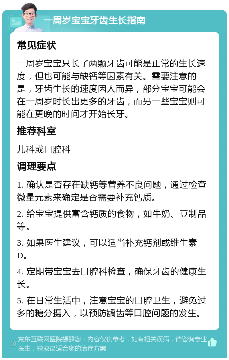 一周岁宝宝牙齿生长指南 常见症状 一周岁宝宝只长了两颗牙齿可能是正常的生长速度，但也可能与缺钙等因素有关。需要注意的是，牙齿生长的速度因人而异，部分宝宝可能会在一周岁时长出更多的牙齿，而另一些宝宝则可能在更晚的时间才开始长牙。 推荐科室 儿科或口腔科 调理要点 1. 确认是否存在缺钙等营养不良问题，通过检查微量元素来确定是否需要补充钙质。 2. 给宝宝提供富含钙质的食物，如牛奶、豆制品等。 3. 如果医生建议，可以适当补充钙剂或维生素D。 4. 定期带宝宝去口腔科检查，确保牙齿的健康生长。 5. 在日常生活中，注意宝宝的口腔卫生，避免过多的糖分摄入，以预防龋齿等口腔问题的发生。