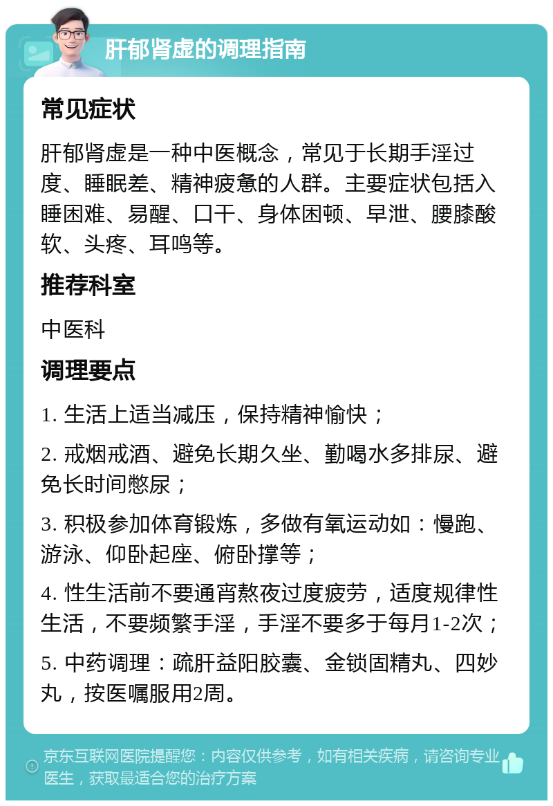 肝郁肾虚的调理指南 常见症状 肝郁肾虚是一种中医概念，常见于长期手淫过度、睡眠差、精神疲惫的人群。主要症状包括入睡困难、易醒、口干、身体困顿、早泄、腰膝酸软、头疼、耳鸣等。 推荐科室 中医科 调理要点 1. 生活上适当减压，保持精神愉快； 2. 戒烟戒酒、避免长期久坐、勤喝水多排尿、避免长时间憋尿； 3. 积极参加体育锻炼，多做有氧运动如：慢跑、游泳、仰卧起座、俯卧撑等； 4. 性生活前不要通宵熬夜过度疲劳，适度规律性生活，不要频繁手淫，手淫不要多于每月1-2次； 5. 中药调理：疏肝益阳胶囊、金锁固精丸、四妙丸，按医嘱服用2周。