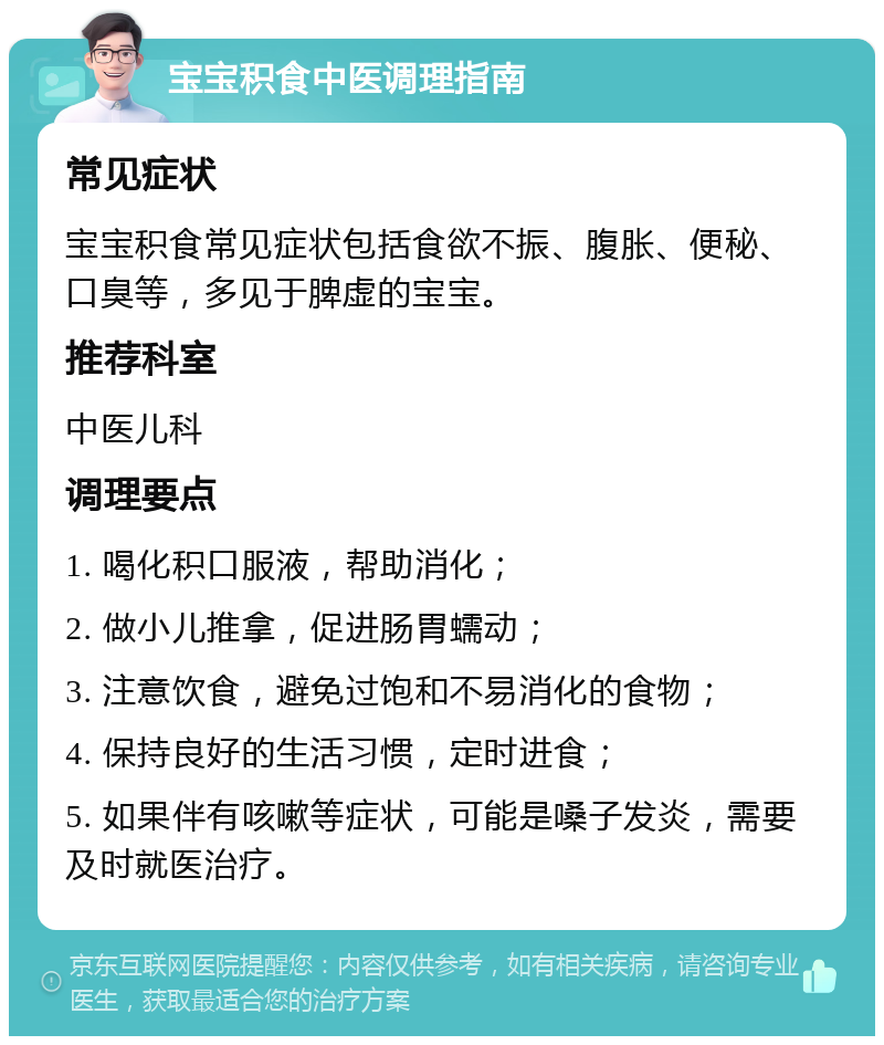 宝宝积食中医调理指南 常见症状 宝宝积食常见症状包括食欲不振、腹胀、便秘、口臭等，多见于脾虚的宝宝。 推荐科室 中医儿科 调理要点 1. 喝化积口服液，帮助消化； 2. 做小儿推拿，促进肠胃蠕动； 3. 注意饮食，避免过饱和不易消化的食物； 4. 保持良好的生活习惯，定时进食； 5. 如果伴有咳嗽等症状，可能是嗓子发炎，需要及时就医治疗。