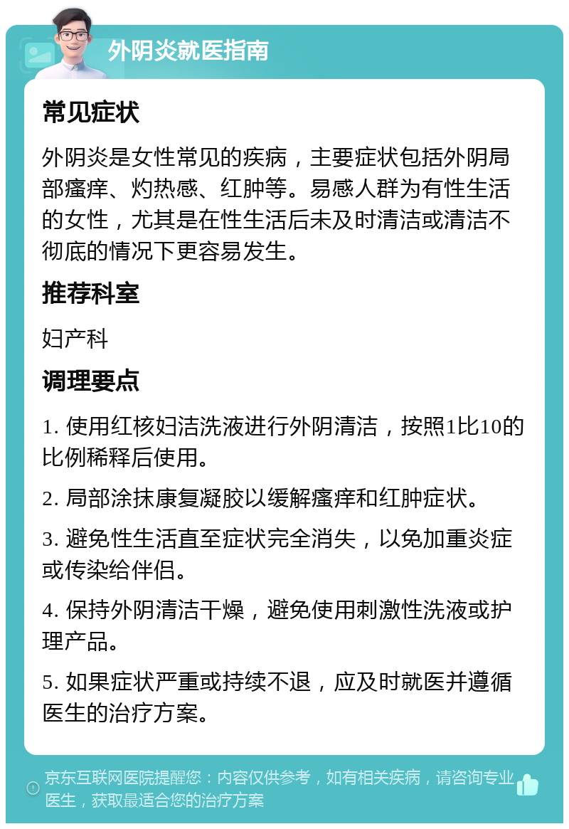 外阴炎就医指南 常见症状 外阴炎是女性常见的疾病，主要症状包括外阴局部瘙痒、灼热感、红肿等。易感人群为有性生活的女性，尤其是在性生活后未及时清洁或清洁不彻底的情况下更容易发生。 推荐科室 妇产科 调理要点 1. 使用红核妇洁洗液进行外阴清洁，按照1比10的比例稀释后使用。 2. 局部涂抹康复凝胶以缓解瘙痒和红肿症状。 3. 避免性生活直至症状完全消失，以免加重炎症或传染给伴侣。 4. 保持外阴清洁干燥，避免使用刺激性洗液或护理产品。 5. 如果症状严重或持续不退，应及时就医并遵循医生的治疗方案。