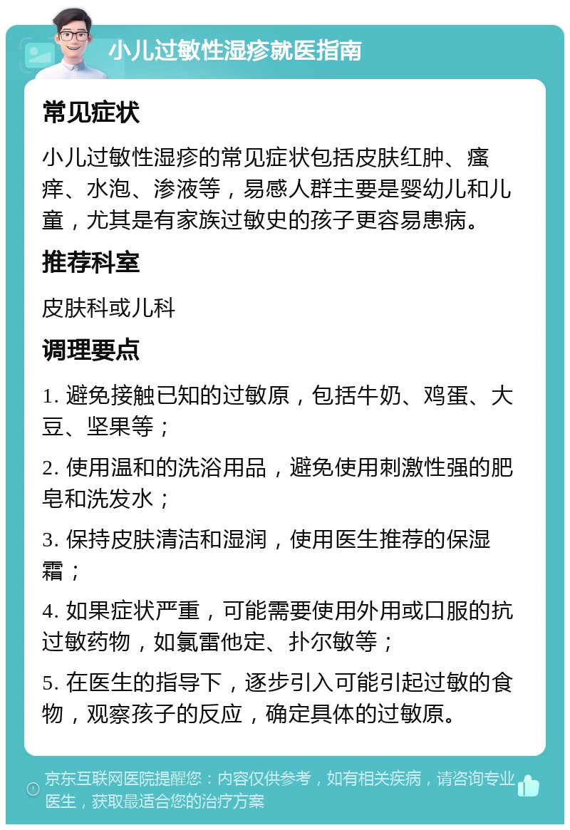 小儿过敏性湿疹就医指南 常见症状 小儿过敏性湿疹的常见症状包括皮肤红肿、瘙痒、水泡、渗液等，易感人群主要是婴幼儿和儿童，尤其是有家族过敏史的孩子更容易患病。 推荐科室 皮肤科或儿科 调理要点 1. 避免接触已知的过敏原，包括牛奶、鸡蛋、大豆、坚果等； 2. 使用温和的洗浴用品，避免使用刺激性强的肥皂和洗发水； 3. 保持皮肤清洁和湿润，使用医生推荐的保湿霜； 4. 如果症状严重，可能需要使用外用或口服的抗过敏药物，如氯雷他定、扑尔敏等； 5. 在医生的指导下，逐步引入可能引起过敏的食物，观察孩子的反应，确定具体的过敏原。