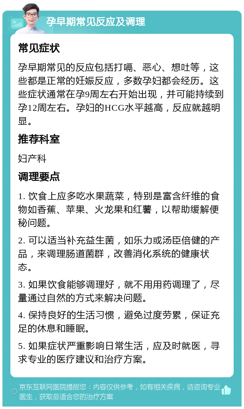 孕早期常见反应及调理 常见症状 孕早期常见的反应包括打嗝、恶心、想吐等，这些都是正常的妊娠反应，多数孕妇都会经历。这些症状通常在孕9周左右开始出现，并可能持续到孕12周左右。孕妇的HCG水平越高，反应就越明显。 推荐科室 妇产科 调理要点 1. 饮食上应多吃水果蔬菜，特别是富含纤维的食物如香蕉、苹果、火龙果和红薯，以帮助缓解便秘问题。 2. 可以适当补充益生菌，如乐力或汤臣倍健的产品，来调理肠道菌群，改善消化系统的健康状态。 3. 如果饮食能够调理好，就不用用药调理了，尽量通过自然的方式来解决问题。 4. 保持良好的生活习惯，避免过度劳累，保证充足的休息和睡眠。 5. 如果症状严重影响日常生活，应及时就医，寻求专业的医疗建议和治疗方案。