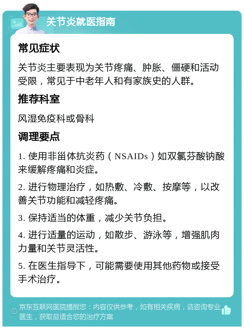 关节炎就医指南 常见症状 关节炎主要表现为关节疼痛、肿胀、僵硬和活动受限，常见于中老年人和有家族史的人群。 推荐科室 风湿免疫科或骨科 调理要点 1. 使用非甾体抗炎药（NSAIDs）如双氯芬酸钠酸来缓解疼痛和炎症。 2. 进行物理治疗，如热敷、冷敷、按摩等，以改善关节功能和减轻疼痛。 3. 保持适当的体重，减少关节负担。 4. 进行适量的运动，如散步、游泳等，增强肌肉力量和关节灵活性。 5. 在医生指导下，可能需要使用其他药物或接受手术治疗。