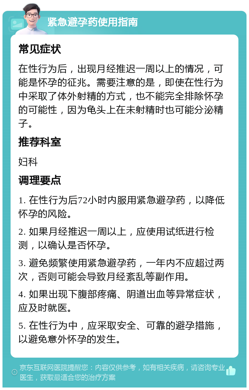 紧急避孕药使用指南 常见症状 在性行为后，出现月经推迟一周以上的情况，可能是怀孕的征兆。需要注意的是，即使在性行为中采取了体外射精的方式，也不能完全排除怀孕的可能性，因为龟头上在未射精时也可能分泌精子。 推荐科室 妇科 调理要点 1. 在性行为后72小时内服用紧急避孕药，以降低怀孕的风险。 2. 如果月经推迟一周以上，应使用试纸进行检测，以确认是否怀孕。 3. 避免频繁使用紧急避孕药，一年内不应超过两次，否则可能会导致月经紊乱等副作用。 4. 如果出现下腹部疼痛、阴道出血等异常症状，应及时就医。 5. 在性行为中，应采取安全、可靠的避孕措施，以避免意外怀孕的发生。