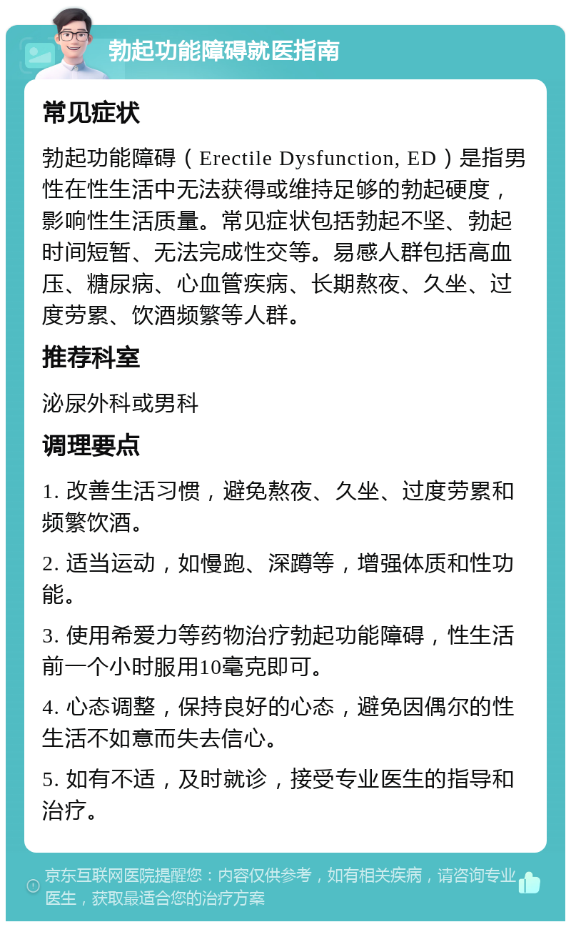 勃起功能障碍就医指南 常见症状 勃起功能障碍（Erectile Dysfunction, ED）是指男性在性生活中无法获得或维持足够的勃起硬度，影响性生活质量。常见症状包括勃起不坚、勃起时间短暂、无法完成性交等。易感人群包括高血压、糖尿病、心血管疾病、长期熬夜、久坐、过度劳累、饮酒频繁等人群。 推荐科室 泌尿外科或男科 调理要点 1. 改善生活习惯，避免熬夜、久坐、过度劳累和频繁饮酒。 2. 适当运动，如慢跑、深蹲等，增强体质和性功能。 3. 使用希爱力等药物治疗勃起功能障碍，性生活前一个小时服用10毫克即可。 4. 心态调整，保持良好的心态，避免因偶尔的性生活不如意而失去信心。 5. 如有不适，及时就诊，接受专业医生的指导和治疗。