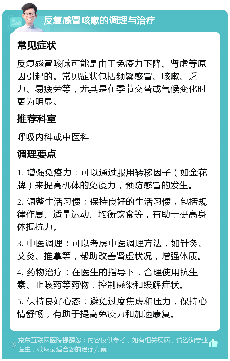 反复感冒咳嗽的调理与治疗 常见症状 反复感冒咳嗽可能是由于免疫力下降、肾虚等原因引起的。常见症状包括频繁感冒、咳嗽、乏力、易疲劳等，尤其是在季节交替或气候变化时更为明显。 推荐科室 呼吸内科或中医科 调理要点 1. 增强免疫力：可以通过服用转移因子（如金花牌）来提高机体的免疫力，预防感冒的发生。 2. 调整生活习惯：保持良好的生活习惯，包括规律作息、适量运动、均衡饮食等，有助于提高身体抵抗力。 3. 中医调理：可以考虑中医调理方法，如针灸、艾灸、推拿等，帮助改善肾虚状况，增强体质。 4. 药物治疗：在医生的指导下，合理使用抗生素、止咳药等药物，控制感染和缓解症状。 5. 保持良好心态：避免过度焦虑和压力，保持心情舒畅，有助于提高免疫力和加速康复。