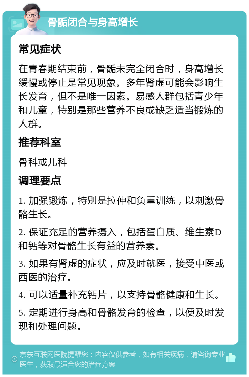 骨骺闭合与身高增长 常见症状 在青春期结束前，骨骺未完全闭合时，身高增长缓慢或停止是常见现象。多年肾虚可能会影响生长发育，但不是唯一因素。易感人群包括青少年和儿童，特别是那些营养不良或缺乏适当锻炼的人群。 推荐科室 骨科或儿科 调理要点 1. 加强锻炼，特别是拉伸和负重训练，以刺激骨骼生长。 2. 保证充足的营养摄入，包括蛋白质、维生素D和钙等对骨骼生长有益的营养素。 3. 如果有肾虚的症状，应及时就医，接受中医或西医的治疗。 4. 可以适量补充钙片，以支持骨骼健康和生长。 5. 定期进行身高和骨骼发育的检查，以便及时发现和处理问题。