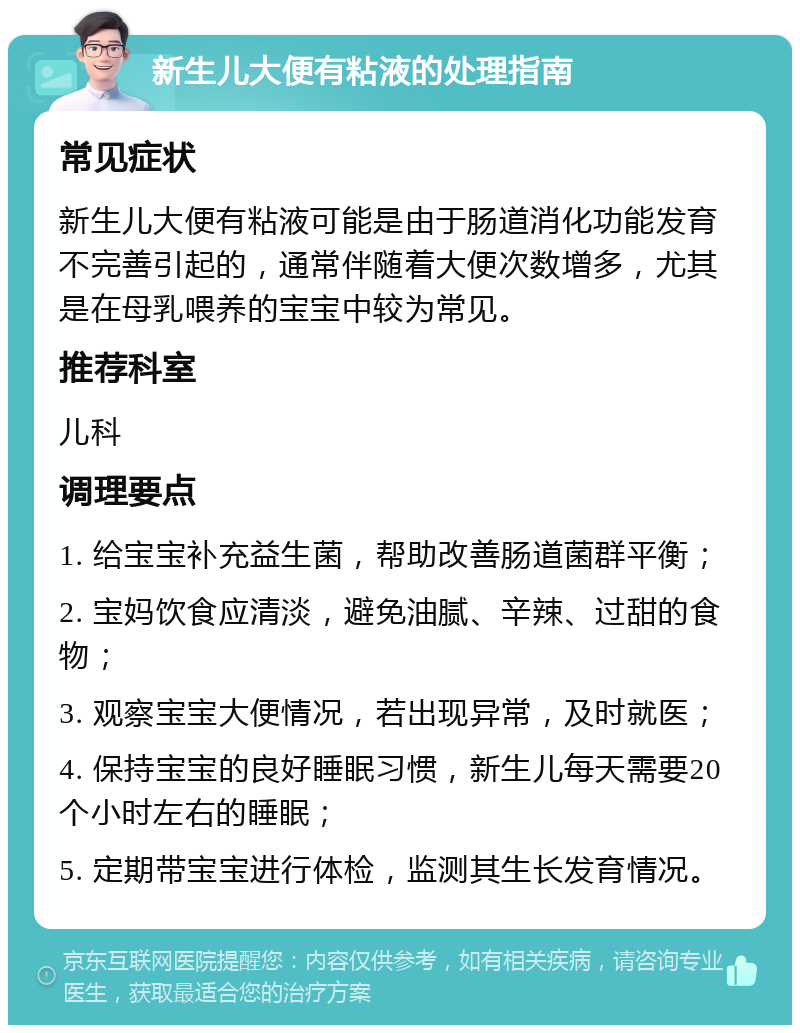 新生儿大便有粘液的处理指南 常见症状 新生儿大便有粘液可能是由于肠道消化功能发育不完善引起的，通常伴随着大便次数增多，尤其是在母乳喂养的宝宝中较为常见。 推荐科室 儿科 调理要点 1. 给宝宝补充益生菌，帮助改善肠道菌群平衡； 2. 宝妈饮食应清淡，避免油腻、辛辣、过甜的食物； 3. 观察宝宝大便情况，若出现异常，及时就医； 4. 保持宝宝的良好睡眠习惯，新生儿每天需要20个小时左右的睡眠； 5. 定期带宝宝进行体检，监测其生长发育情况。