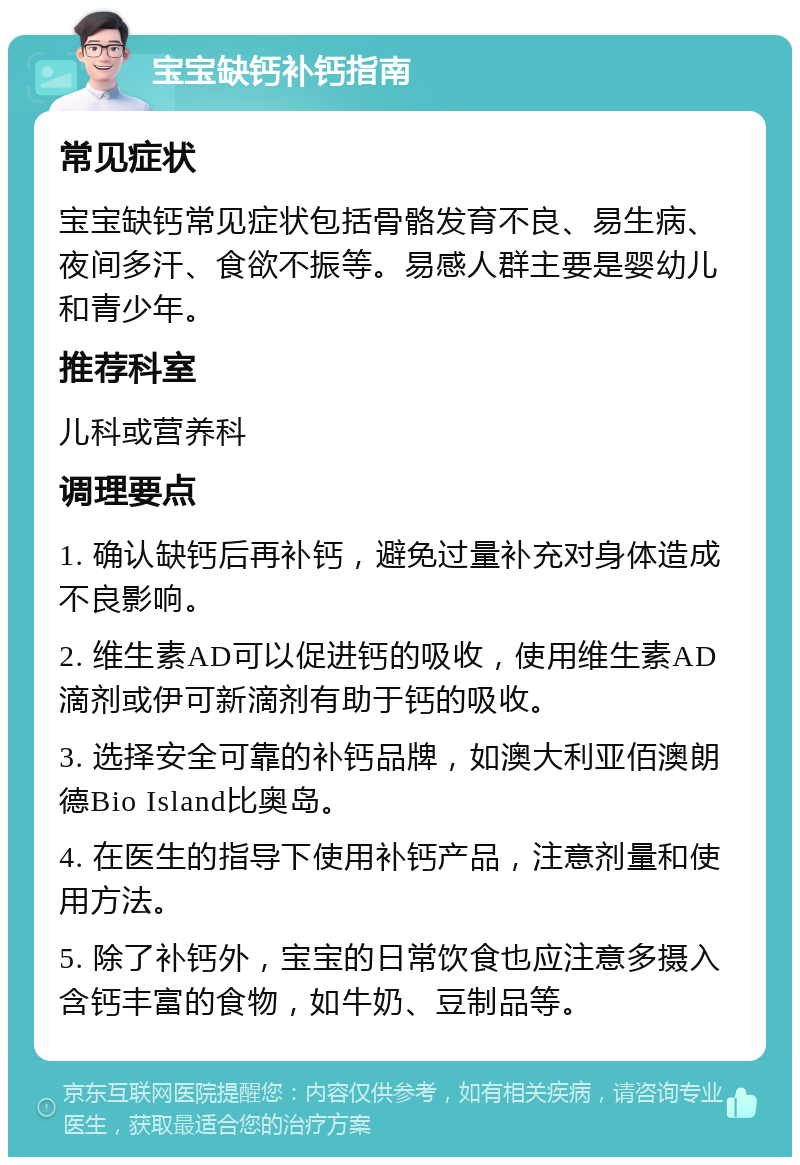 宝宝缺钙补钙指南 常见症状 宝宝缺钙常见症状包括骨骼发育不良、易生病、夜间多汗、食欲不振等。易感人群主要是婴幼儿和青少年。 推荐科室 儿科或营养科 调理要点 1. 确认缺钙后再补钙，避免过量补充对身体造成不良影响。 2. 维生素AD可以促进钙的吸收，使用维生素AD滴剂或伊可新滴剂有助于钙的吸收。 3. 选择安全可靠的补钙品牌，如澳大利亚佰澳朗德Bio Island比奥岛。 4. 在医生的指导下使用补钙产品，注意剂量和使用方法。 5. 除了补钙外，宝宝的日常饮食也应注意多摄入含钙丰富的食物，如牛奶、豆制品等。