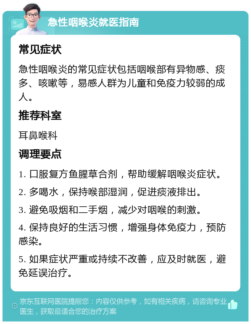 急性咽喉炎就医指南 常见症状 急性咽喉炎的常见症状包括咽喉部有异物感、痰多、咳嗽等，易感人群为儿童和免疫力较弱的成人。 推荐科室 耳鼻喉科 调理要点 1. 口服复方鱼腥草合剂，帮助缓解咽喉炎症状。 2. 多喝水，保持喉部湿润，促进痰液排出。 3. 避免吸烟和二手烟，减少对咽喉的刺激。 4. 保持良好的生活习惯，增强身体免疫力，预防感染。 5. 如果症状严重或持续不改善，应及时就医，避免延误治疗。