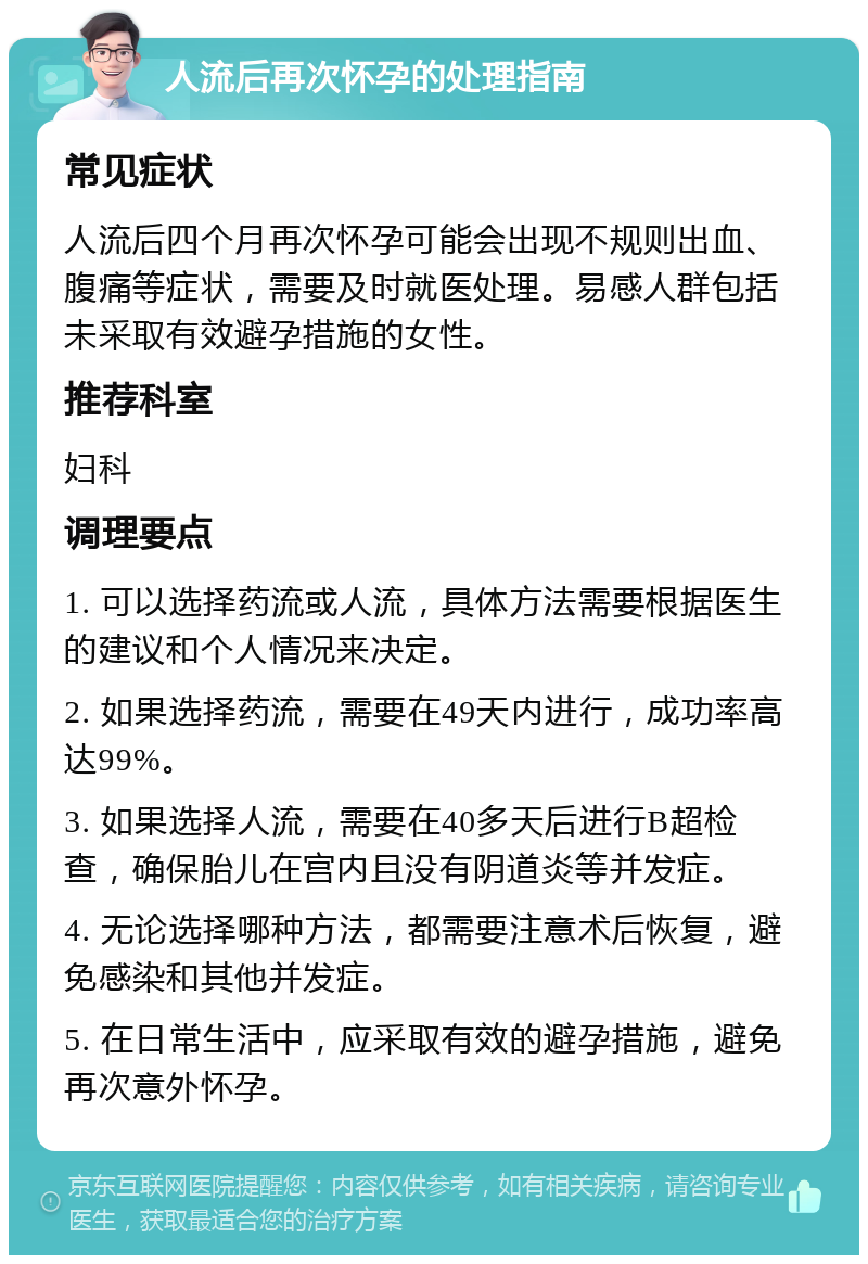 人流后再次怀孕的处理指南 常见症状 人流后四个月再次怀孕可能会出现不规则出血、腹痛等症状，需要及时就医处理。易感人群包括未采取有效避孕措施的女性。 推荐科室 妇科 调理要点 1. 可以选择药流或人流，具体方法需要根据医生的建议和个人情况来决定。 2. 如果选择药流，需要在49天内进行，成功率高达99%。 3. 如果选择人流，需要在40多天后进行B超检查，确保胎儿在宫内且没有阴道炎等并发症。 4. 无论选择哪种方法，都需要注意术后恢复，避免感染和其他并发症。 5. 在日常生活中，应采取有效的避孕措施，避免再次意外怀孕。