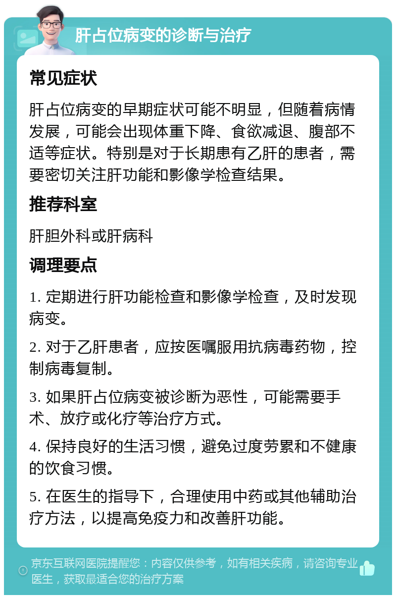 肝占位病变的诊断与治疗 常见症状 肝占位病变的早期症状可能不明显，但随着病情发展，可能会出现体重下降、食欲减退、腹部不适等症状。特别是对于长期患有乙肝的患者，需要密切关注肝功能和影像学检查结果。 推荐科室 肝胆外科或肝病科 调理要点 1. 定期进行肝功能检查和影像学检查，及时发现病变。 2. 对于乙肝患者，应按医嘱服用抗病毒药物，控制病毒复制。 3. 如果肝占位病变被诊断为恶性，可能需要手术、放疗或化疗等治疗方式。 4. 保持良好的生活习惯，避免过度劳累和不健康的饮食习惯。 5. 在医生的指导下，合理使用中药或其他辅助治疗方法，以提高免疫力和改善肝功能。