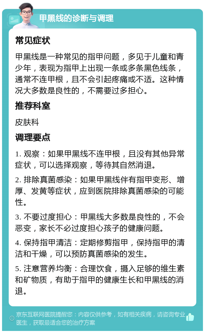 甲黑线的诊断与调理 常见症状 甲黑线是一种常见的指甲问题，多见于儿童和青少年，表现为指甲上出现一条或多条黑色线条，通常不连甲根，且不会引起疼痛或不适。这种情况大多数是良性的，不需要过多担心。 推荐科室 皮肤科 调理要点 1. 观察：如果甲黑线不连甲根，且没有其他异常症状，可以选择观察，等待其自然消退。 2. 排除真菌感染：如果甲黑线伴有指甲变形、增厚、发黄等症状，应到医院排除真菌感染的可能性。 3. 不要过度担心：甲黑线大多数是良性的，不会恶变，家长不必过度担心孩子的健康问题。 4. 保持指甲清洁：定期修剪指甲，保持指甲的清洁和干燥，可以预防真菌感染的发生。 5. 注意营养均衡：合理饮食，摄入足够的维生素和矿物质，有助于指甲的健康生长和甲黑线的消退。