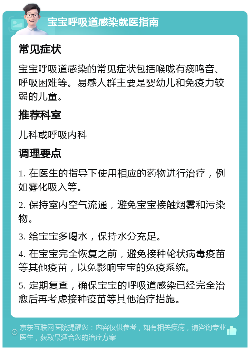 宝宝呼吸道感染就医指南 常见症状 宝宝呼吸道感染的常见症状包括喉咙有痰鸣音、呼吸困难等。易感人群主要是婴幼儿和免疫力较弱的儿童。 推荐科室 儿科或呼吸内科 调理要点 1. 在医生的指导下使用相应的药物进行治疗，例如雾化吸入等。 2. 保持室内空气流通，避免宝宝接触烟雾和污染物。 3. 给宝宝多喝水，保持水分充足。 4. 在宝宝完全恢复之前，避免接种轮状病毒疫苗等其他疫苗，以免影响宝宝的免疫系统。 5. 定期复查，确保宝宝的呼吸道感染已经完全治愈后再考虑接种疫苗等其他治疗措施。