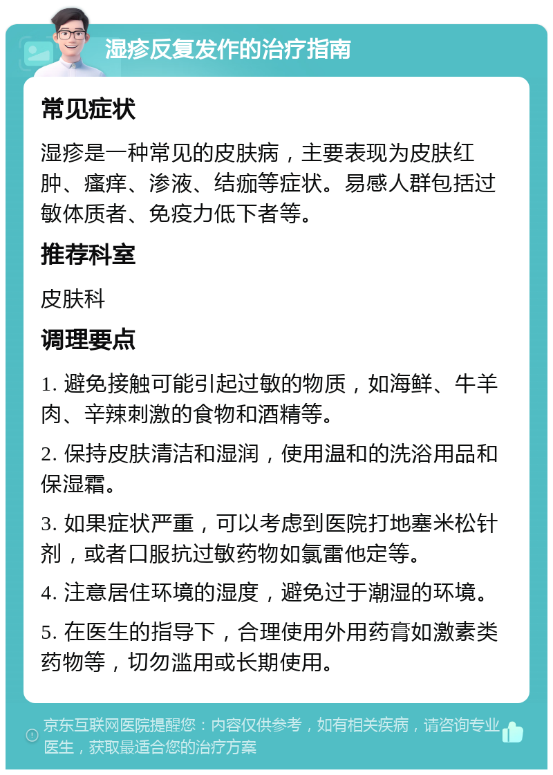 湿疹反复发作的治疗指南 常见症状 湿疹是一种常见的皮肤病，主要表现为皮肤红肿、瘙痒、渗液、结痂等症状。易感人群包括过敏体质者、免疫力低下者等。 推荐科室 皮肤科 调理要点 1. 避免接触可能引起过敏的物质，如海鲜、牛羊肉、辛辣刺激的食物和酒精等。 2. 保持皮肤清洁和湿润，使用温和的洗浴用品和保湿霜。 3. 如果症状严重，可以考虑到医院打地塞米松针剂，或者口服抗过敏药物如氯雷他定等。 4. 注意居住环境的湿度，避免过于潮湿的环境。 5. 在医生的指导下，合理使用外用药膏如激素类药物等，切勿滥用或长期使用。