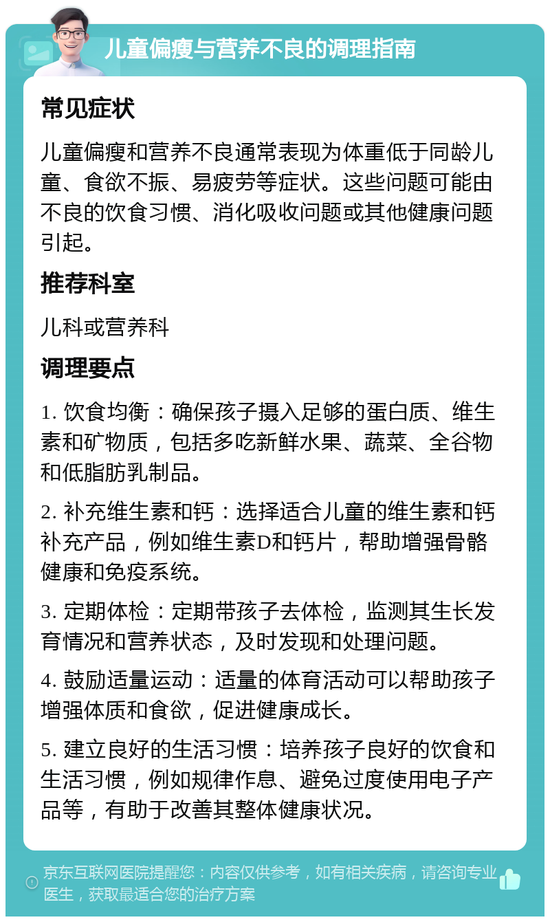 儿童偏瘦与营养不良的调理指南 常见症状 儿童偏瘦和营养不良通常表现为体重低于同龄儿童、食欲不振、易疲劳等症状。这些问题可能由不良的饮食习惯、消化吸收问题或其他健康问题引起。 推荐科室 儿科或营养科 调理要点 1. 饮食均衡：确保孩子摄入足够的蛋白质、维生素和矿物质，包括多吃新鲜水果、蔬菜、全谷物和低脂肪乳制品。 2. 补充维生素和钙：选择适合儿童的维生素和钙补充产品，例如维生素D和钙片，帮助增强骨骼健康和免疫系统。 3. 定期体检：定期带孩子去体检，监测其生长发育情况和营养状态，及时发现和处理问题。 4. 鼓励适量运动：适量的体育活动可以帮助孩子增强体质和食欲，促进健康成长。 5. 建立良好的生活习惯：培养孩子良好的饮食和生活习惯，例如规律作息、避免过度使用电子产品等，有助于改善其整体健康状况。