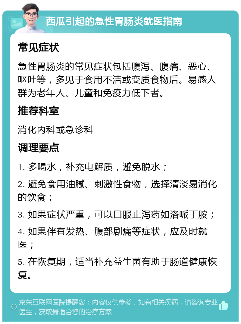 西瓜引起的急性胃肠炎就医指南 常见症状 急性胃肠炎的常见症状包括腹泻、腹痛、恶心、呕吐等，多见于食用不洁或变质食物后。易感人群为老年人、儿童和免疫力低下者。 推荐科室 消化内科或急诊科 调理要点 1. 多喝水，补充电解质，避免脱水； 2. 避免食用油腻、刺激性食物，选择清淡易消化的饮食； 3. 如果症状严重，可以口服止泻药如洛哌丁胺； 4. 如果伴有发热、腹部剧痛等症状，应及时就医； 5. 在恢复期，适当补充益生菌有助于肠道健康恢复。