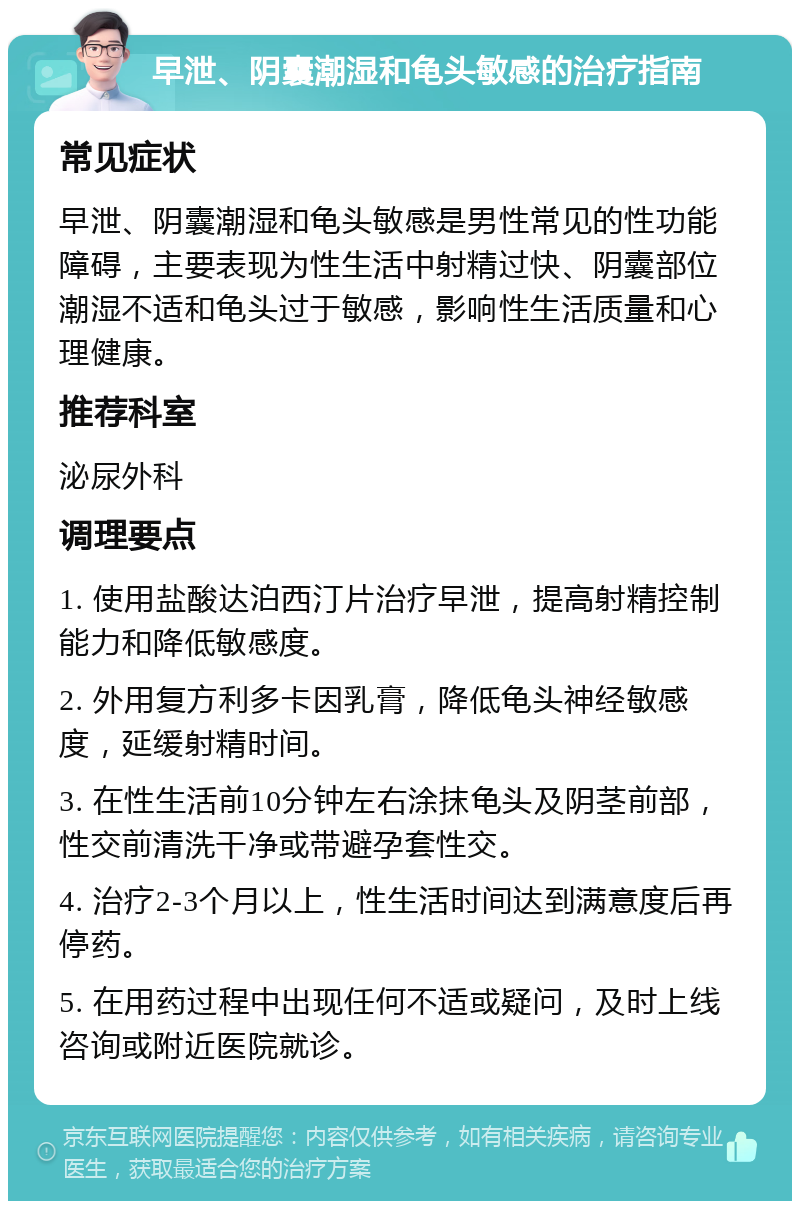 早泄、阴囊潮湿和龟头敏感的治疗指南 常见症状 早泄、阴囊潮湿和龟头敏感是男性常见的性功能障碍，主要表现为性生活中射精过快、阴囊部位潮湿不适和龟头过于敏感，影响性生活质量和心理健康。 推荐科室 泌尿外科 调理要点 1. 使用盐酸达泊西汀片治疗早泄，提高射精控制能力和降低敏感度。 2. 外用复方利多卡因乳膏，降低龟头神经敏感度，延缓射精时间。 3. 在性生活前10分钟左右涂抹龟头及阴茎前部，性交前清洗干净或带避孕套性交。 4. 治疗2-3个月以上，性生活时间达到满意度后再停药。 5. 在用药过程中出现任何不适或疑问，及时上线咨询或附近医院就诊。