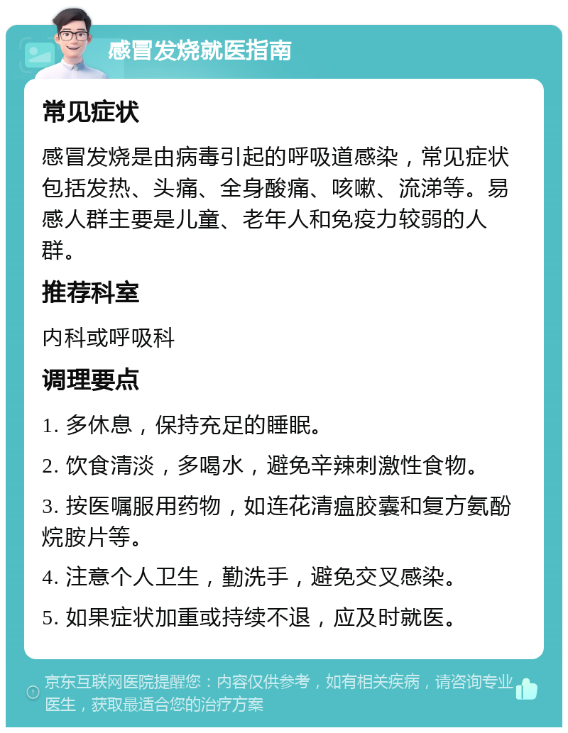 感冒发烧就医指南 常见症状 感冒发烧是由病毒引起的呼吸道感染，常见症状包括发热、头痛、全身酸痛、咳嗽、流涕等。易感人群主要是儿童、老年人和免疫力较弱的人群。 推荐科室 内科或呼吸科 调理要点 1. 多休息，保持充足的睡眠。 2. 饮食清淡，多喝水，避免辛辣刺激性食物。 3. 按医嘱服用药物，如连花清瘟胶囊和复方氨酚烷胺片等。 4. 注意个人卫生，勤洗手，避免交叉感染。 5. 如果症状加重或持续不退，应及时就医。