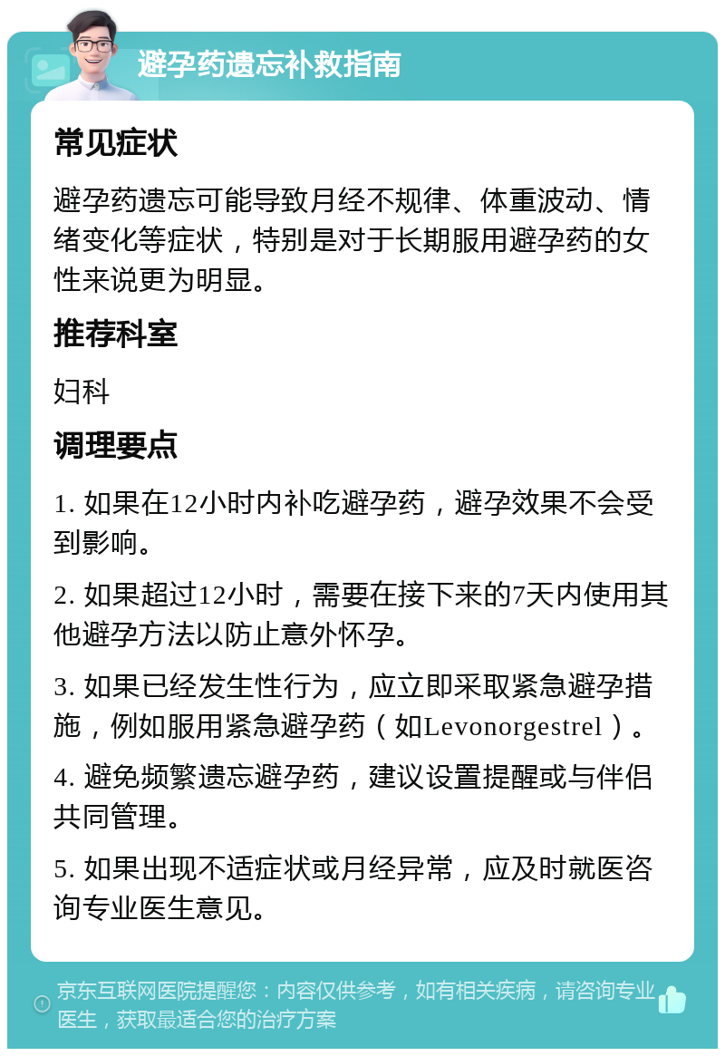 避孕药遗忘补救指南 常见症状 避孕药遗忘可能导致月经不规律、体重波动、情绪变化等症状，特别是对于长期服用避孕药的女性来说更为明显。 推荐科室 妇科 调理要点 1. 如果在12小时内补吃避孕药，避孕效果不会受到影响。 2. 如果超过12小时，需要在接下来的7天内使用其他避孕方法以防止意外怀孕。 3. 如果已经发生性行为，应立即采取紧急避孕措施，例如服用紧急避孕药（如Levonorgestrel）。 4. 避免频繁遗忘避孕药，建议设置提醒或与伴侣共同管理。 5. 如果出现不适症状或月经异常，应及时就医咨询专业医生意见。