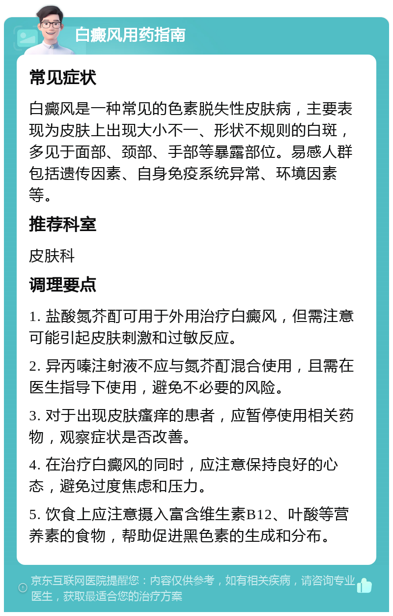 白癜风用药指南 常见症状 白癜风是一种常见的色素脱失性皮肤病，主要表现为皮肤上出现大小不一、形状不规则的白斑，多见于面部、颈部、手部等暴露部位。易感人群包括遗传因素、自身免疫系统异常、环境因素等。 推荐科室 皮肤科 调理要点 1. 盐酸氮芥酊可用于外用治疗白癜风，但需注意可能引起皮肤刺激和过敏反应。 2. 异丙嗪注射液不应与氮芥酊混合使用，且需在医生指导下使用，避免不必要的风险。 3. 对于出现皮肤瘙痒的患者，应暂停使用相关药物，观察症状是否改善。 4. 在治疗白癜风的同时，应注意保持良好的心态，避免过度焦虑和压力。 5. 饮食上应注意摄入富含维生素B12、叶酸等营养素的食物，帮助促进黑色素的生成和分布。