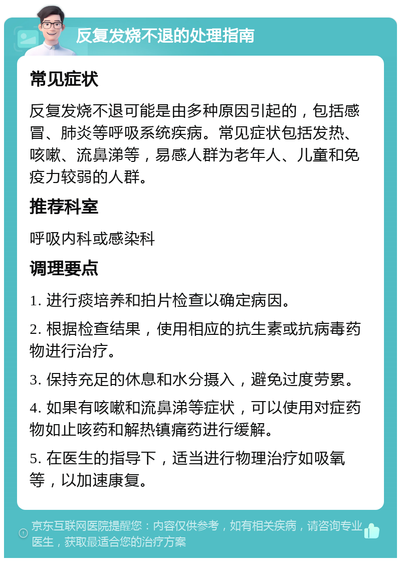 反复发烧不退的处理指南 常见症状 反复发烧不退可能是由多种原因引起的，包括感冒、肺炎等呼吸系统疾病。常见症状包括发热、咳嗽、流鼻涕等，易感人群为老年人、儿童和免疫力较弱的人群。 推荐科室 呼吸内科或感染科 调理要点 1. 进行痰培养和拍片检查以确定病因。 2. 根据检查结果，使用相应的抗生素或抗病毒药物进行治疗。 3. 保持充足的休息和水分摄入，避免过度劳累。 4. 如果有咳嗽和流鼻涕等症状，可以使用对症药物如止咳药和解热镇痛药进行缓解。 5. 在医生的指导下，适当进行物理治疗如吸氧等，以加速康复。