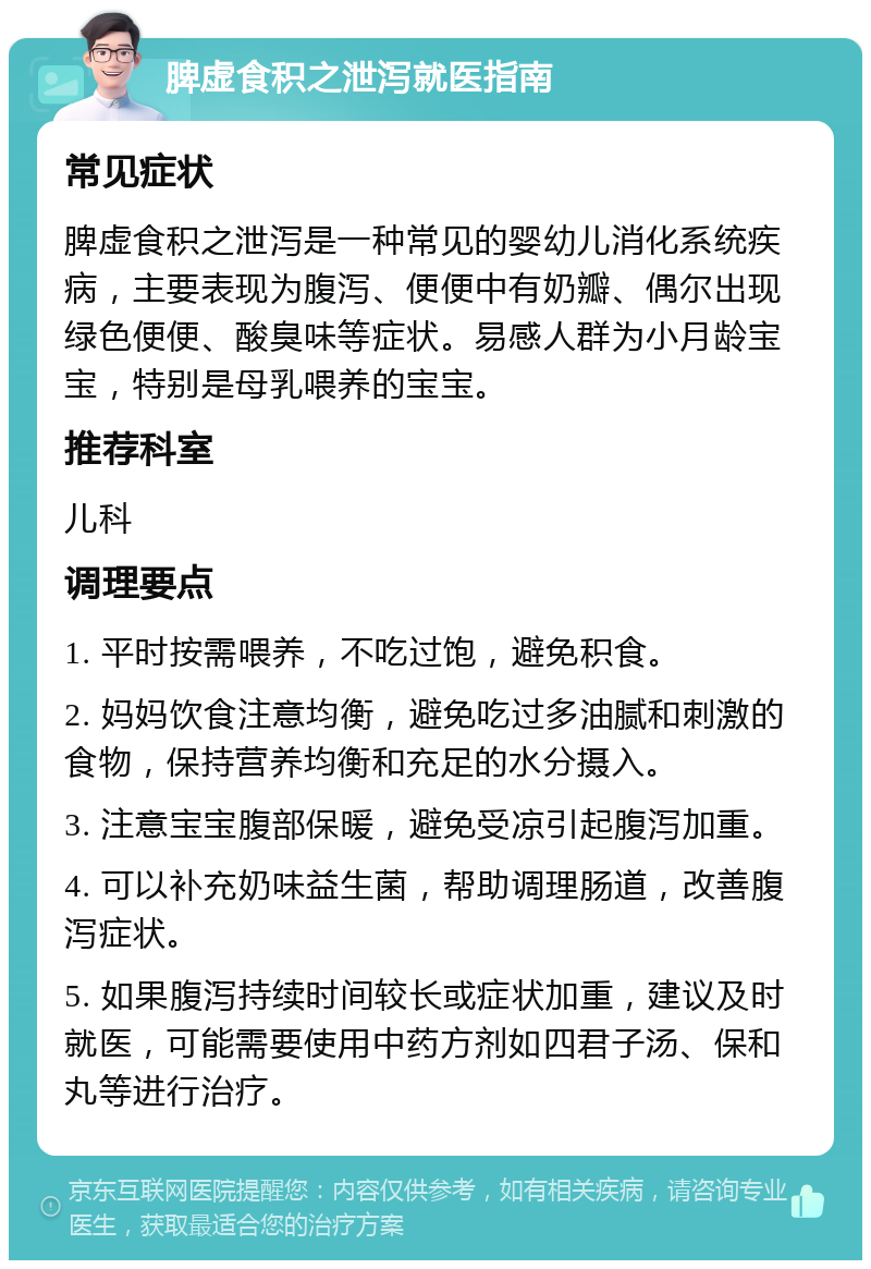 脾虚食积之泄泻就医指南 常见症状 脾虚食积之泄泻是一种常见的婴幼儿消化系统疾病，主要表现为腹泻、便便中有奶瓣、偶尔出现绿色便便、酸臭味等症状。易感人群为小月龄宝宝，特别是母乳喂养的宝宝。 推荐科室 儿科 调理要点 1. 平时按需喂养，不吃过饱，避免积食。 2. 妈妈饮食注意均衡，避免吃过多油腻和刺激的食物，保持营养均衡和充足的水分摄入。 3. 注意宝宝腹部保暖，避免受凉引起腹泻加重。 4. 可以补充奶味益生菌，帮助调理肠道，改善腹泻症状。 5. 如果腹泻持续时间较长或症状加重，建议及时就医，可能需要使用中药方剂如四君子汤、保和丸等进行治疗。