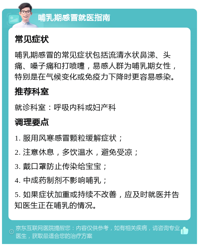 哺乳期感冒就医指南 常见症状 哺乳期感冒的常见症状包括流清水状鼻涕、头痛、嗓子痛和打喷嚏，易感人群为哺乳期女性，特别是在气候变化或免疫力下降时更容易感染。 推荐科室 就诊科室：呼吸内科或妇产科 调理要点 1. 服用风寒感冒颗粒缓解症状； 2. 注意休息，多饮温水，避免受凉； 3. 戴口罩防止传染给宝宝； 4. 中成药制剂不影响哺乳； 5. 如果症状加重或持续不改善，应及时就医并告知医生正在哺乳的情况。