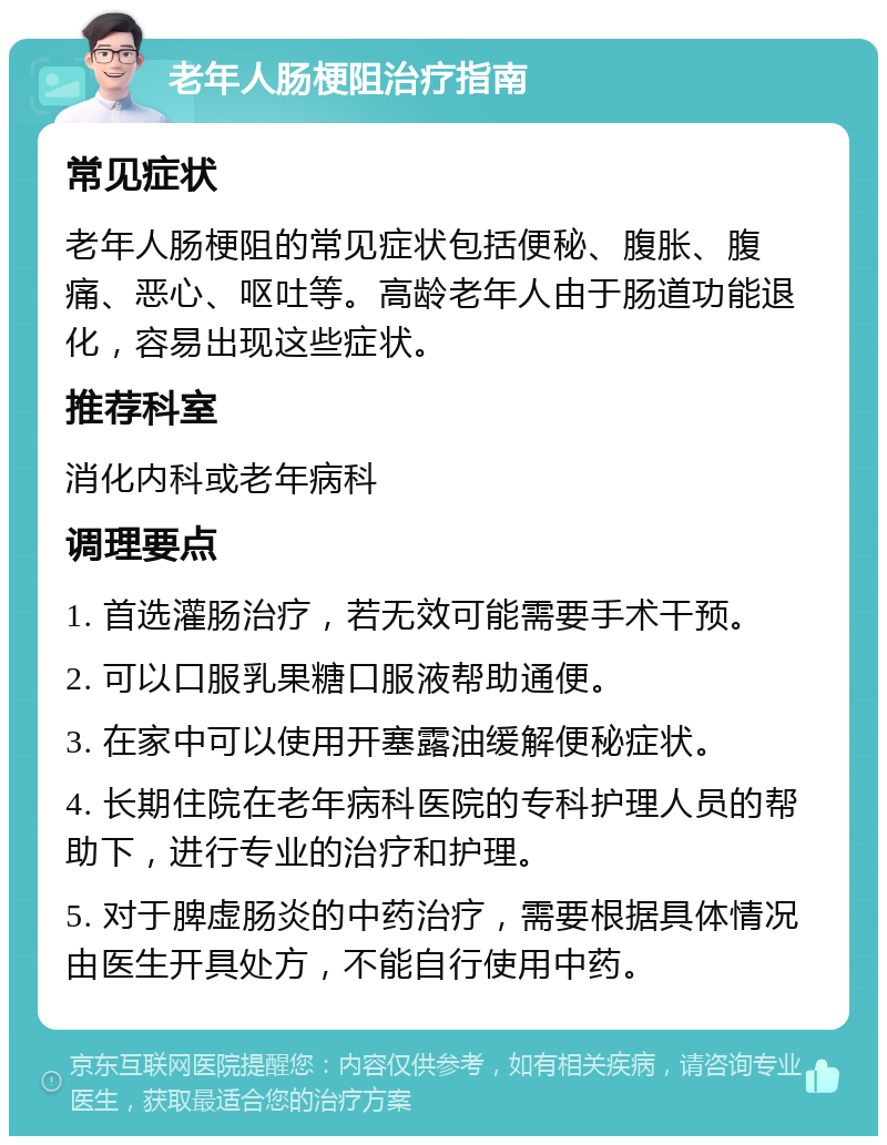 老年人肠梗阻治疗指南 常见症状 老年人肠梗阻的常见症状包括便秘、腹胀、腹痛、恶心、呕吐等。高龄老年人由于肠道功能退化，容易出现这些症状。 推荐科室 消化内科或老年病科 调理要点 1. 首选灌肠治疗，若无效可能需要手术干预。 2. 可以口服乳果糖口服液帮助通便。 3. 在家中可以使用开塞露油缓解便秘症状。 4. 长期住院在老年病科医院的专科护理人员的帮助下，进行专业的治疗和护理。 5. 对于脾虚肠炎的中药治疗，需要根据具体情况由医生开具处方，不能自行使用中药。