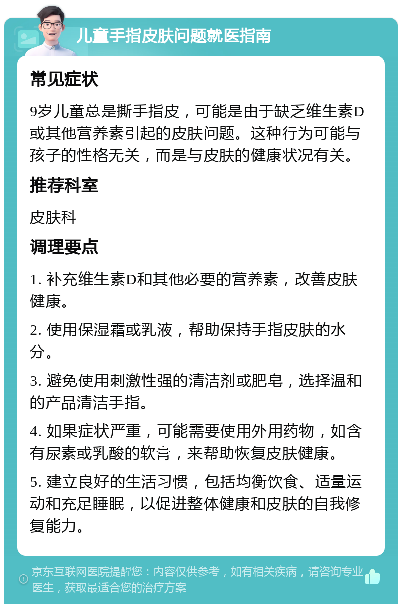 儿童手指皮肤问题就医指南 常见症状 9岁儿童总是撕手指皮，可能是由于缺乏维生素D或其他营养素引起的皮肤问题。这种行为可能与孩子的性格无关，而是与皮肤的健康状况有关。 推荐科室 皮肤科 调理要点 1. 补充维生素D和其他必要的营养素，改善皮肤健康。 2. 使用保湿霜或乳液，帮助保持手指皮肤的水分。 3. 避免使用刺激性强的清洁剂或肥皂，选择温和的产品清洁手指。 4. 如果症状严重，可能需要使用外用药物，如含有尿素或乳酸的软膏，来帮助恢复皮肤健康。 5. 建立良好的生活习惯，包括均衡饮食、适量运动和充足睡眠，以促进整体健康和皮肤的自我修复能力。