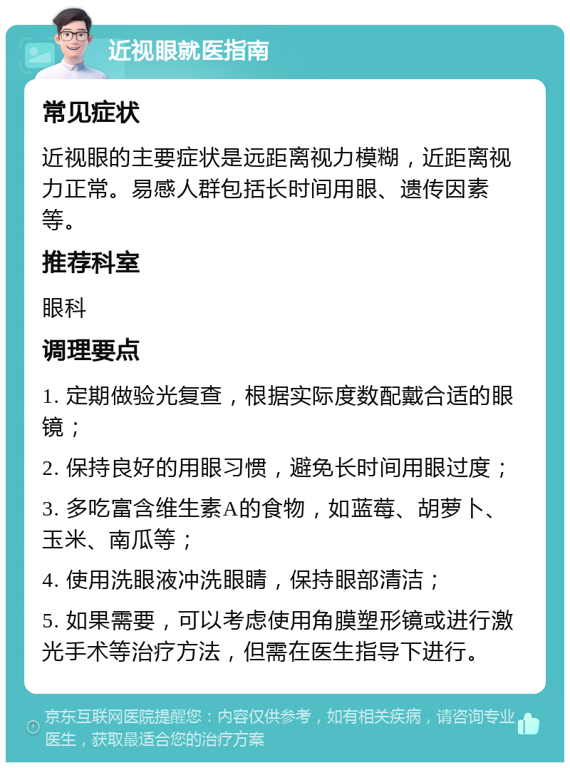 近视眼就医指南 常见症状 近视眼的主要症状是远距离视力模糊，近距离视力正常。易感人群包括长时间用眼、遗传因素等。 推荐科室 眼科 调理要点 1. 定期做验光复查，根据实际度数配戴合适的眼镜； 2. 保持良好的用眼习惯，避免长时间用眼过度； 3. 多吃富含维生素A的食物，如蓝莓、胡萝卜、玉米、南瓜等； 4. 使用洗眼液冲洗眼睛，保持眼部清洁； 5. 如果需要，可以考虑使用角膜塑形镜或进行激光手术等治疗方法，但需在医生指导下进行。