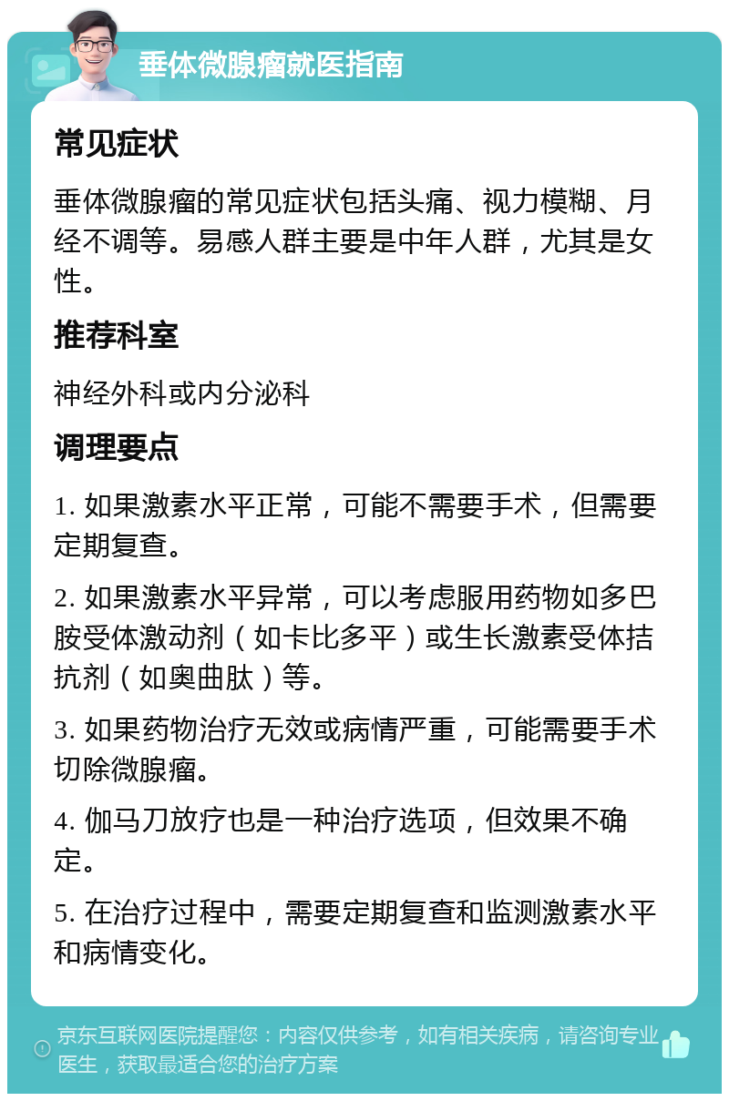 垂体微腺瘤就医指南 常见症状 垂体微腺瘤的常见症状包括头痛、视力模糊、月经不调等。易感人群主要是中年人群，尤其是女性。 推荐科室 神经外科或内分泌科 调理要点 1. 如果激素水平正常，可能不需要手术，但需要定期复查。 2. 如果激素水平异常，可以考虑服用药物如多巴胺受体激动剂（如卡比多平）或生长激素受体拮抗剂（如奥曲肽）等。 3. 如果药物治疗无效或病情严重，可能需要手术切除微腺瘤。 4. 伽马刀放疗也是一种治疗选项，但效果不确定。 5. 在治疗过程中，需要定期复查和监测激素水平和病情变化。