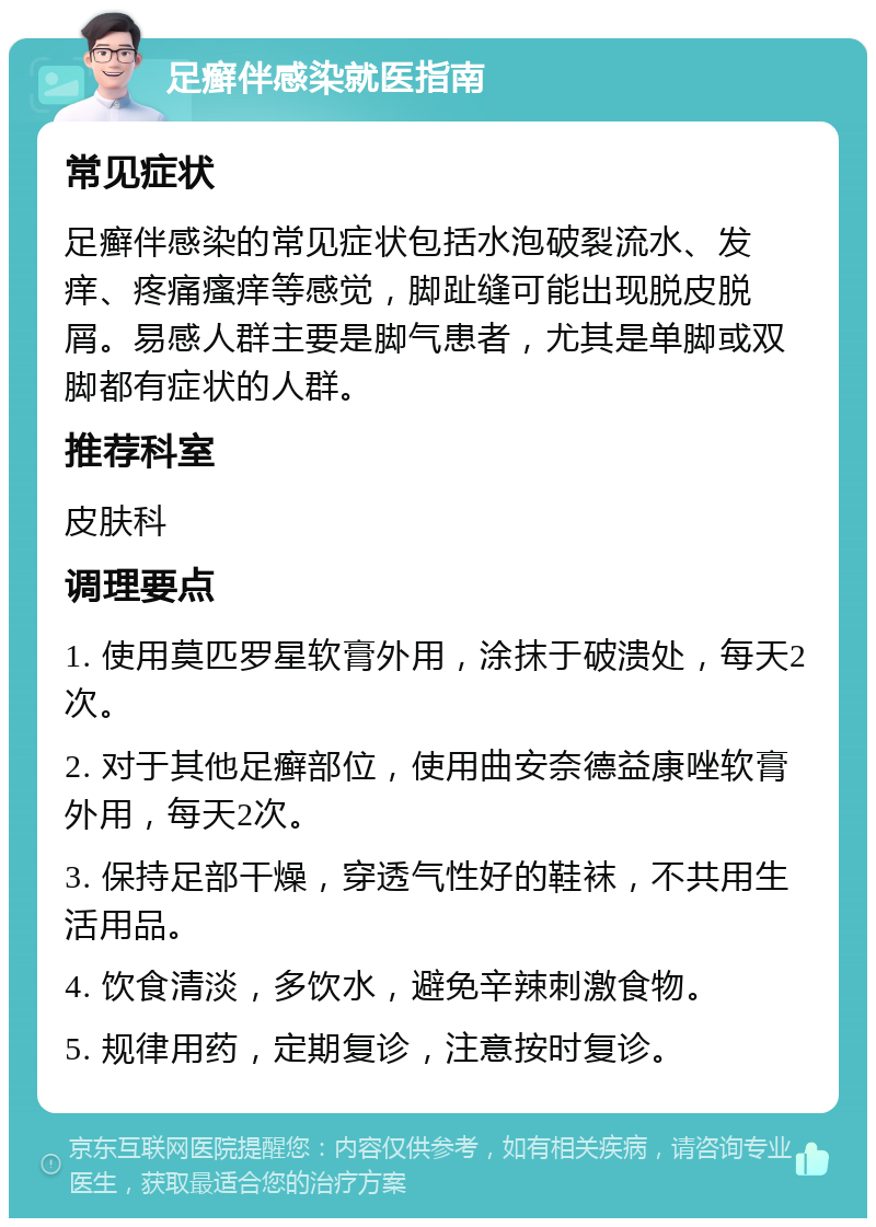 足癣伴感染就医指南 常见症状 足癣伴感染的常见症状包括水泡破裂流水、发痒、疼痛瘙痒等感觉，脚趾缝可能出现脱皮脱屑。易感人群主要是脚气患者，尤其是单脚或双脚都有症状的人群。 推荐科室 皮肤科 调理要点 1. 使用莫匹罗星软膏外用，涂抹于破溃处，每天2次。 2. 对于其他足癣部位，使用曲安奈德益康唑软膏外用，每天2次。 3. 保持足部干燥，穿透气性好的鞋袜，不共用生活用品。 4. 饮食清淡，多饮水，避免辛辣刺激食物。 5. 规律用药，定期复诊，注意按时复诊。