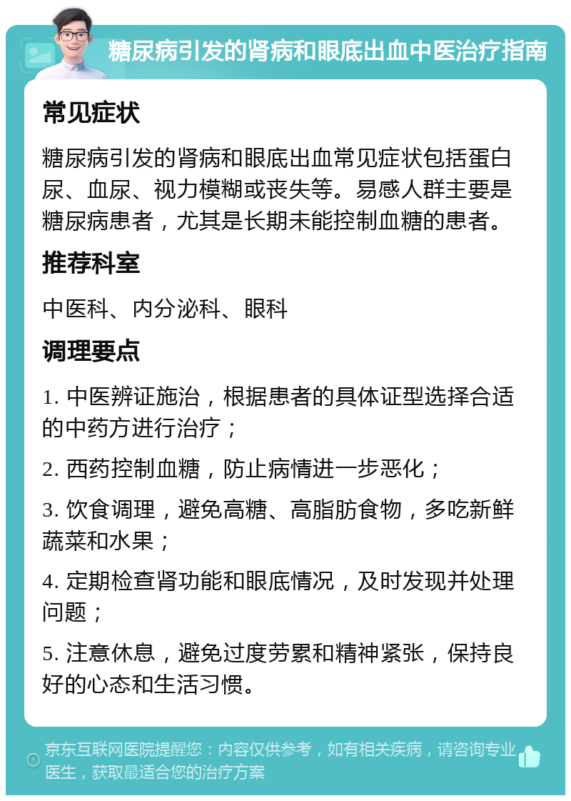 糖尿病引发的肾病和眼底出血中医治疗指南 常见症状 糖尿病引发的肾病和眼底出血常见症状包括蛋白尿、血尿、视力模糊或丧失等。易感人群主要是糖尿病患者，尤其是长期未能控制血糖的患者。 推荐科室 中医科、内分泌科、眼科 调理要点 1. 中医辨证施治，根据患者的具体证型选择合适的中药方进行治疗； 2. 西药控制血糖，防止病情进一步恶化； 3. 饮食调理，避免高糖、高脂肪食物，多吃新鲜蔬菜和水果； 4. 定期检查肾功能和眼底情况，及时发现并处理问题； 5. 注意休息，避免过度劳累和精神紧张，保持良好的心态和生活习惯。