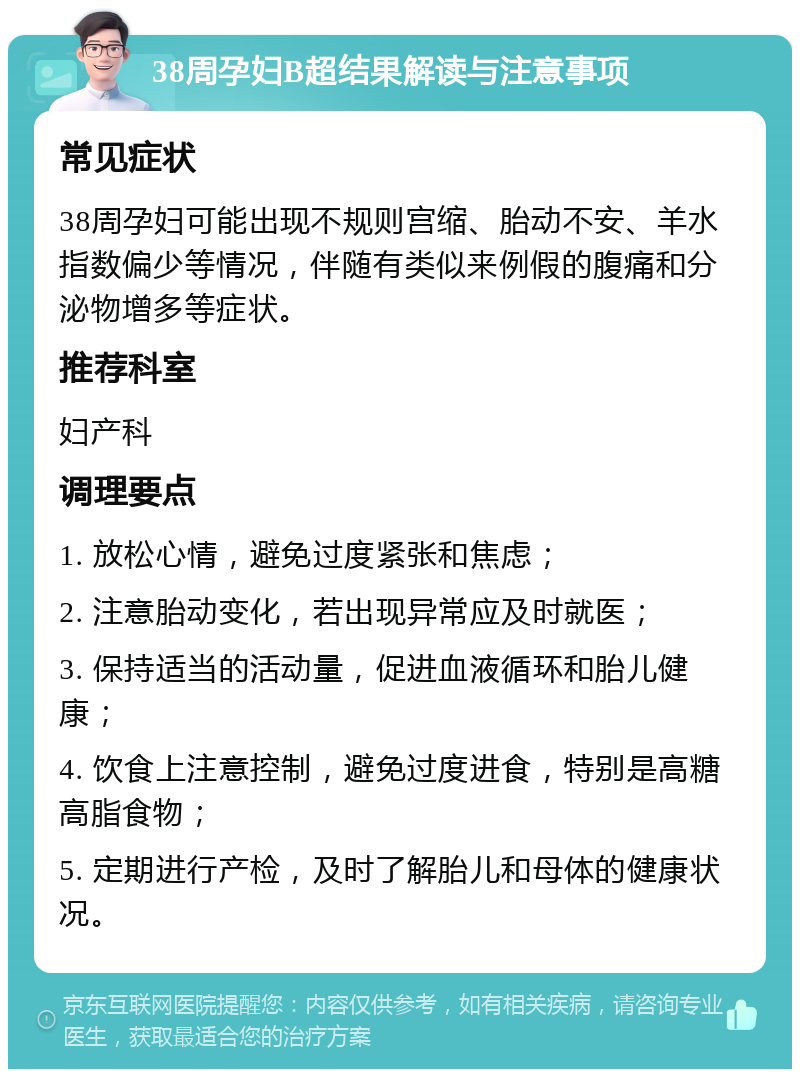 38周孕妇B超结果解读与注意事项 常见症状 38周孕妇可能出现不规则宫缩、胎动不安、羊水指数偏少等情况，伴随有类似来例假的腹痛和分泌物增多等症状。 推荐科室 妇产科 调理要点 1. 放松心情，避免过度紧张和焦虑； 2. 注意胎动变化，若出现异常应及时就医； 3. 保持适当的活动量，促进血液循环和胎儿健康； 4. 饮食上注意控制，避免过度进食，特别是高糖高脂食物； 5. 定期进行产检，及时了解胎儿和母体的健康状况。