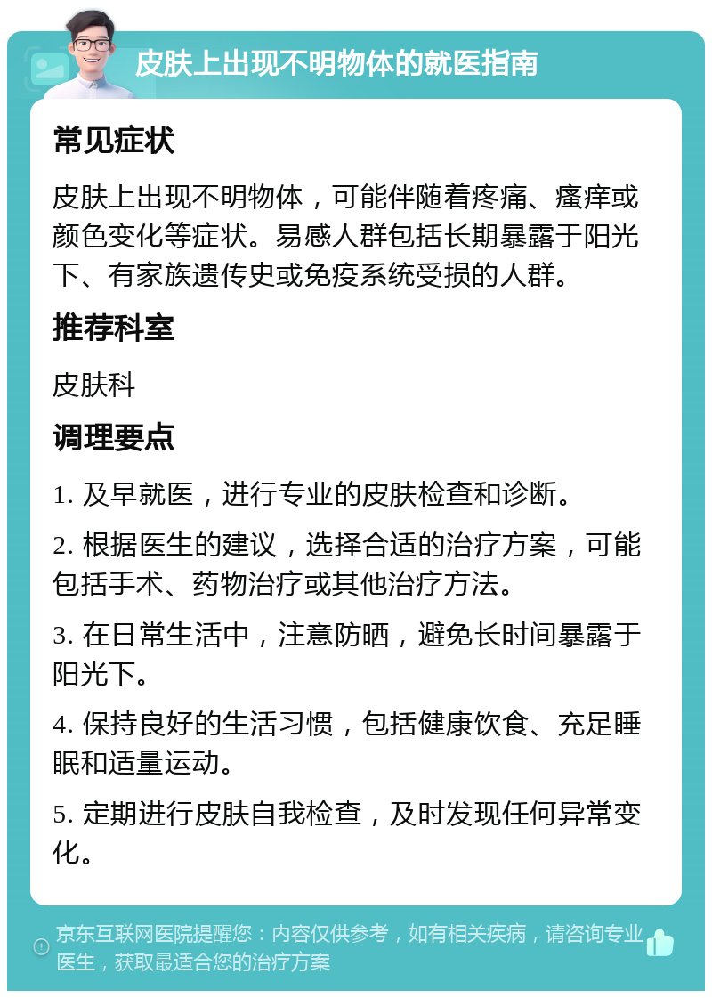 皮肤上出现不明物体的就医指南 常见症状 皮肤上出现不明物体，可能伴随着疼痛、瘙痒或颜色变化等症状。易感人群包括长期暴露于阳光下、有家族遗传史或免疫系统受损的人群。 推荐科室 皮肤科 调理要点 1. 及早就医，进行专业的皮肤检查和诊断。 2. 根据医生的建议，选择合适的治疗方案，可能包括手术、药物治疗或其他治疗方法。 3. 在日常生活中，注意防晒，避免长时间暴露于阳光下。 4. 保持良好的生活习惯，包括健康饮食、充足睡眠和适量运动。 5. 定期进行皮肤自我检查，及时发现任何异常变化。