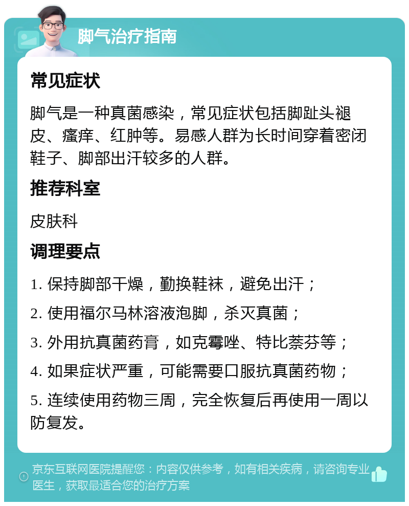 脚气治疗指南 常见症状 脚气是一种真菌感染，常见症状包括脚趾头褪皮、瘙痒、红肿等。易感人群为长时间穿着密闭鞋子、脚部出汗较多的人群。 推荐科室 皮肤科 调理要点 1. 保持脚部干燥，勤换鞋袜，避免出汗； 2. 使用福尔马林溶液泡脚，杀灭真菌； 3. 外用抗真菌药膏，如克霉唑、特比萘芬等； 4. 如果症状严重，可能需要口服抗真菌药物； 5. 连续使用药物三周，完全恢复后再使用一周以防复发。