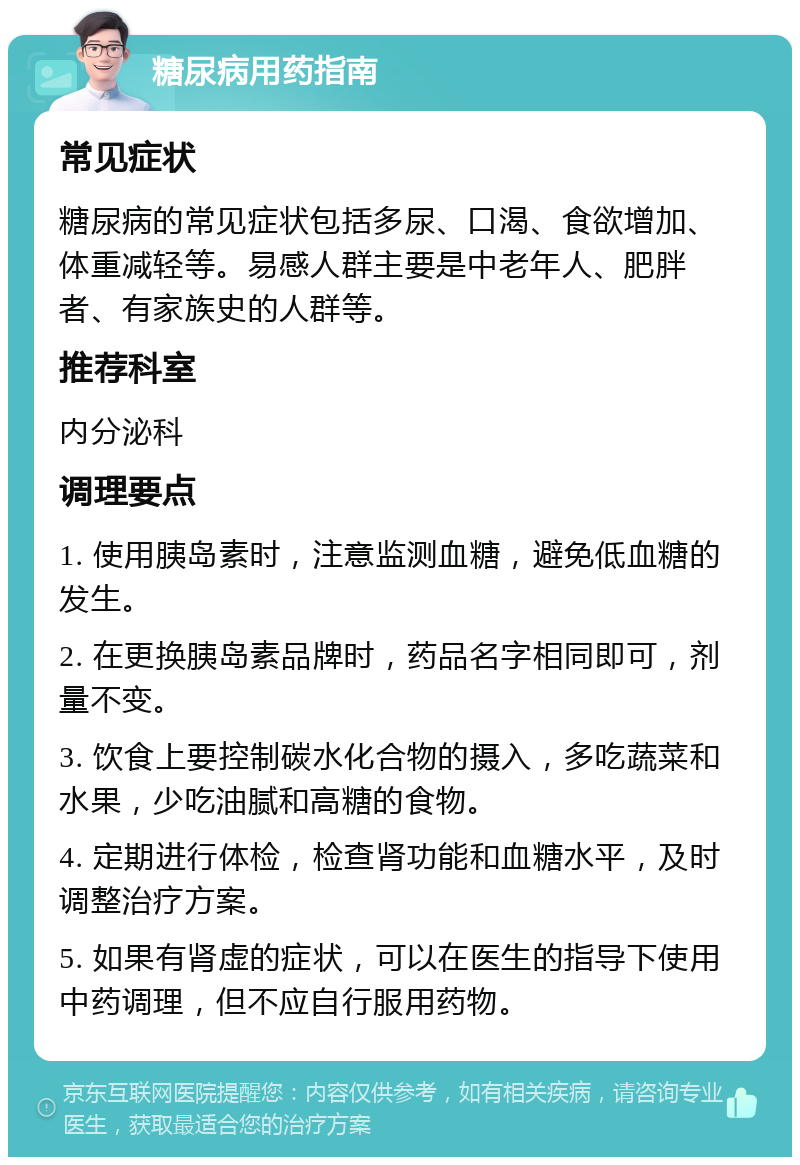 糖尿病用药指南 常见症状 糖尿病的常见症状包括多尿、口渴、食欲增加、体重减轻等。易感人群主要是中老年人、肥胖者、有家族史的人群等。 推荐科室 内分泌科 调理要点 1. 使用胰岛素时，注意监测血糖，避免低血糖的发生。 2. 在更换胰岛素品牌时，药品名字相同即可，剂量不变。 3. 饮食上要控制碳水化合物的摄入，多吃蔬菜和水果，少吃油腻和高糖的食物。 4. 定期进行体检，检查肾功能和血糖水平，及时调整治疗方案。 5. 如果有肾虚的症状，可以在医生的指导下使用中药调理，但不应自行服用药物。