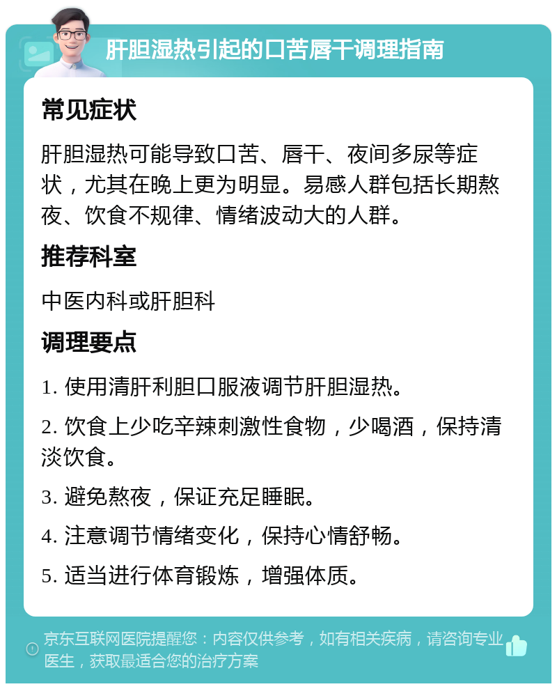 肝胆湿热引起的口苦唇干调理指南 常见症状 肝胆湿热可能导致口苦、唇干、夜间多尿等症状，尤其在晚上更为明显。易感人群包括长期熬夜、饮食不规律、情绪波动大的人群。 推荐科室 中医内科或肝胆科 调理要点 1. 使用清肝利胆口服液调节肝胆湿热。 2. 饮食上少吃辛辣刺激性食物，少喝酒，保持清淡饮食。 3. 避免熬夜，保证充足睡眠。 4. 注意调节情绪变化，保持心情舒畅。 5. 适当进行体育锻炼，增强体质。